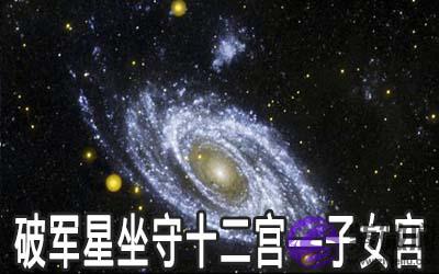 破军星坐守十二宫:子女宫详解 破军星坐守十二宫:子女宫详解