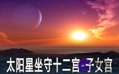 太阳星坐守十二宫:子女宫详解 太阳星坐守十二宫:子女宫详解