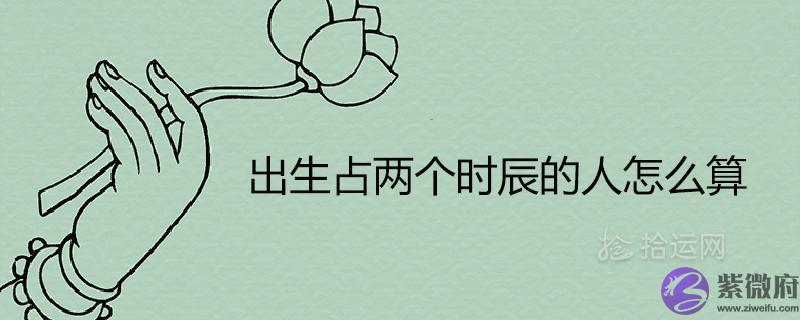 出生占两个时辰的人怎麽@￥ 命好吗