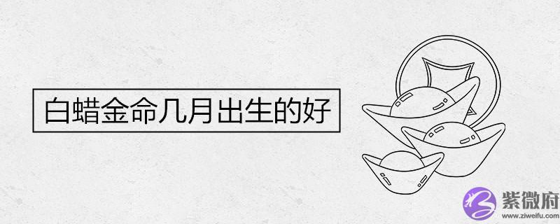 白蜡金命几月出生的好 白蜡金命几月出生的好