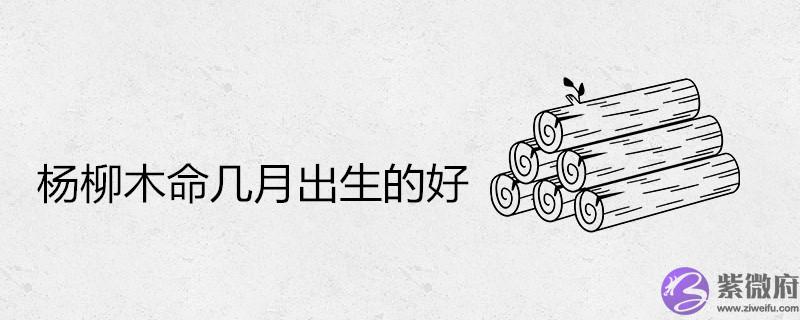 杨柳木命几月出生的好 杨柳木命几月出生的好