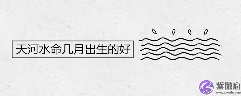 天河水命几月出生的好 天河水命几月出生的好