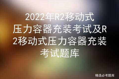 2022年R2移动式压力容器充装考试及R2移动式压力容器充装考试题库